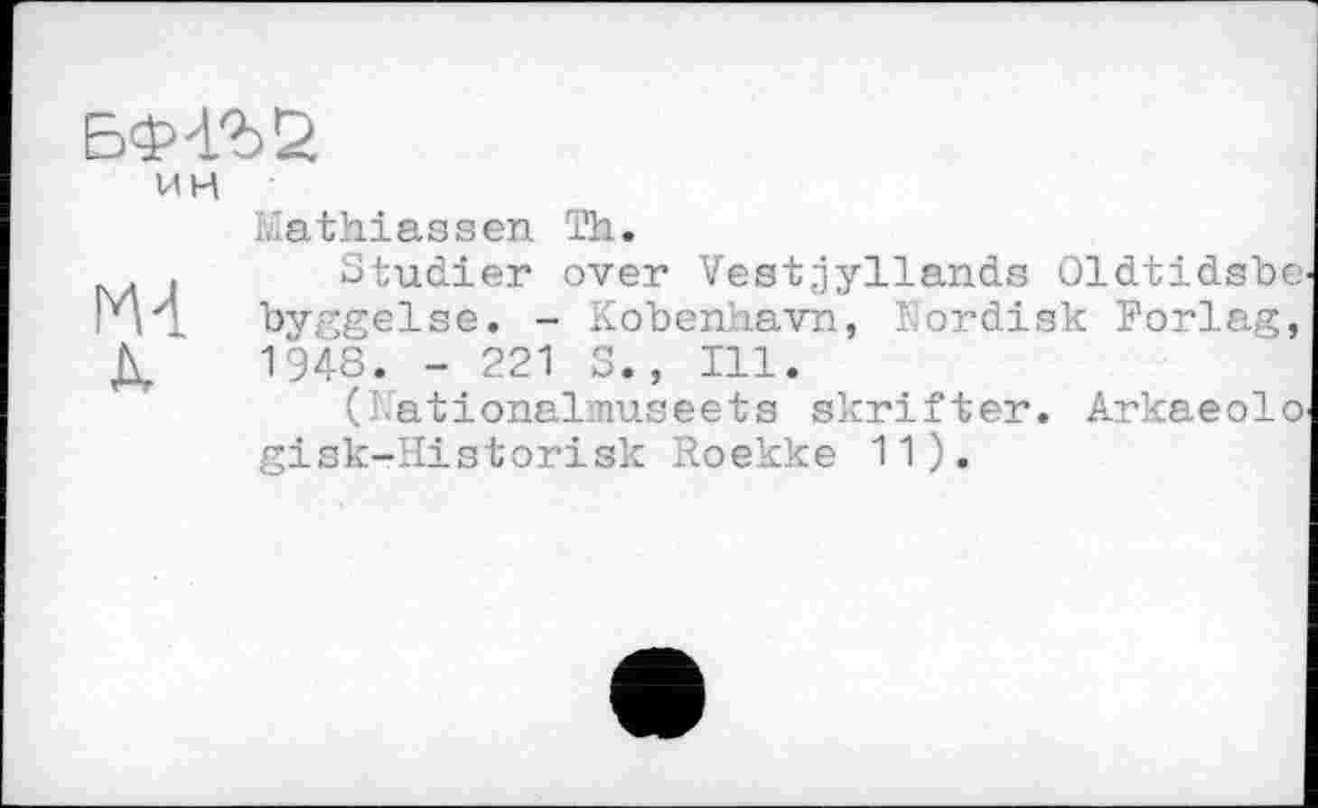 ﻿БФ'ГЪб
ИН	ïvlathiassen Th.
m A.	Studier over Vestjyllands Oldtidsbe byggelse. - Kobenhavn, Eordisk Forlag, 1948. - 221 S., Ill. (Lationalmuseets skrifter. Arkaeolo gisk-Historisk Roekke 11).